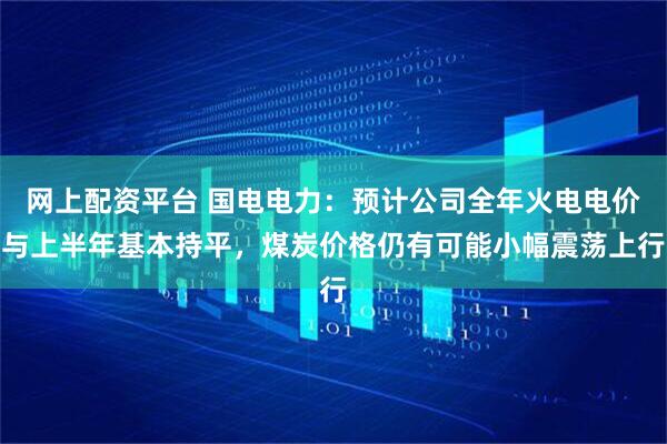 网上配资平台 国电电力：预计公司全年火电电价与上半年基本持平，煤炭价格仍有可能小幅震荡上行