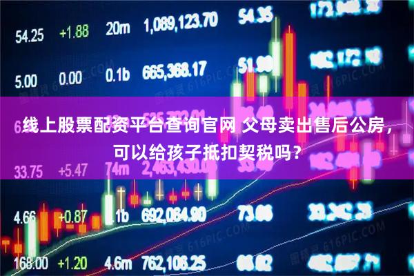 线上股票配资平台查询官网 父母卖出售后公房，可以给孩子抵扣契税吗？