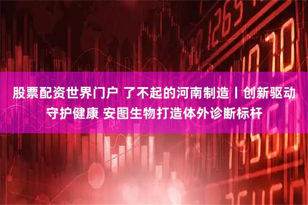 股票配资世界门户 了不起的河南制造丨创新驱动守护健康 安图生物打造体外诊断标杆