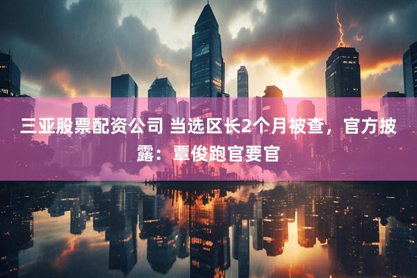三亚股票配资公司 当选区长2个月被查，官方披露：覃俊跑官要官