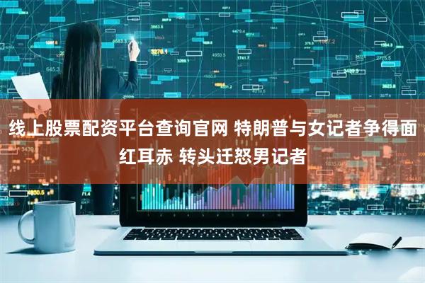 线上股票配资平台查询官网 特朗普与女记者争得面红耳赤 转头迁怒男记者