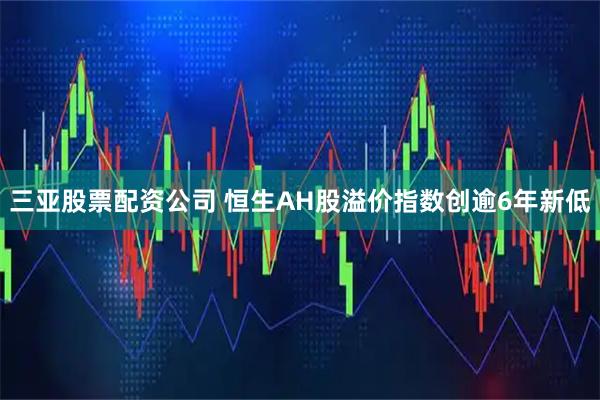 三亚股票配资公司 恒生AH股溢价指数创逾6年新低