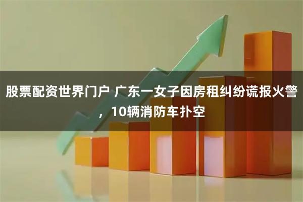 股票配资世界门户 广东一女子因房租纠纷谎报火警，10辆消防车扑空