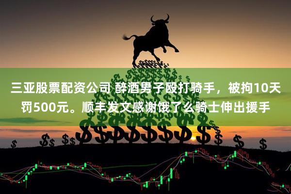 三亚股票配资公司 醉酒男子殴打骑手，被拘10天罚500元。顺丰发文感谢饿了么骑士伸出援手