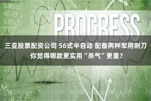 三亚股票配资公司 56式半自动 配备两种军用刺刀 你觉得哪款更实用“杀气”更重？
