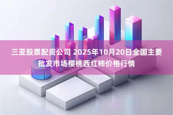 三亚股票配资公司 2025年10月20日全国主要批发市场樱桃西红柿价格行情