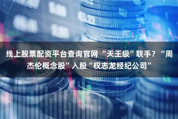 线上股票配资平台查询官网 “天王级”联手？“周杰伦概念股”入股“权志龙经纪公司”