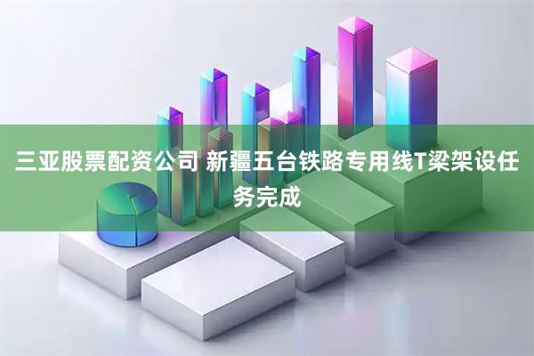 三亚股票配资公司 新疆五台铁路专用线T梁架设任务完成
