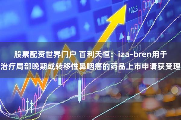 股票配资世界门户 百利天恒：iza-bren用于治疗局部晚期或转移性鼻咽癌的药品上市申请获受理