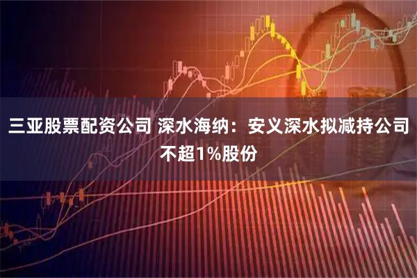 三亚股票配资公司 深水海纳：安义深水拟减持公司不超1%股份