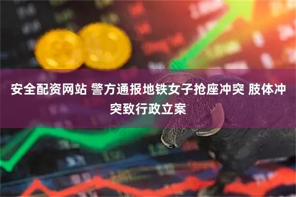 安全配资网站 警方通报地铁女子抢座冲突 肢体冲突致行政立案