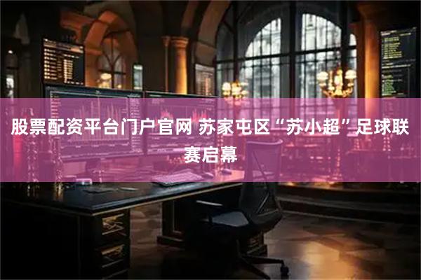 股票配资平台门户官网 苏家屯区“苏小超”足球联赛启幕