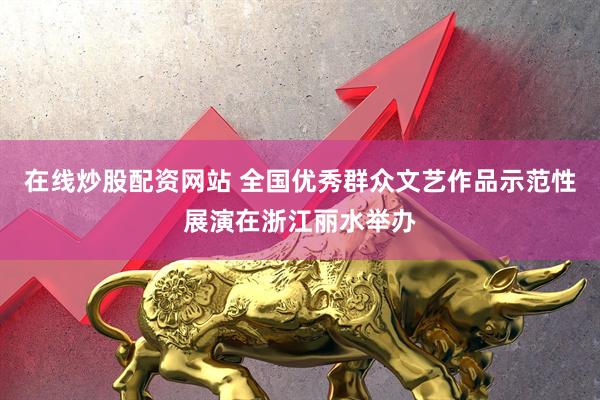在线炒股配资网站 全国优秀群众文艺作品示范性展演在浙江丽水举办