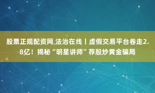 股票正规配资网 法治在线丨虚假交易平台卷走2.8亿！揭秘“明星讲师”荐股炒黄金骗局